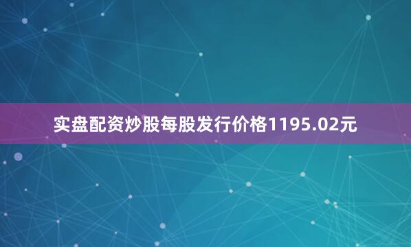 实盘配资炒股每股发行价格1195.02元